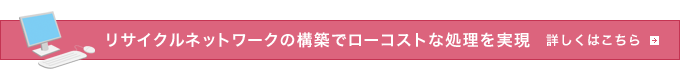 リサイクルネットワークの構築でローコストな処理を実現 詳しくはこちら